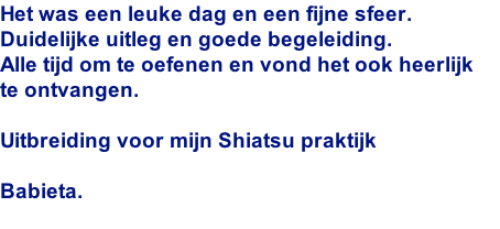 Het was een leuke dag en een fijne sfeer.
Duidelijke uitleg en goede begeleiding.
Alle tijd om te oefenen en vond het ook heerlijk  
te ontvangen.

Uitbreiding voor mijn Shiatsu praktijk
 
Babieta.
